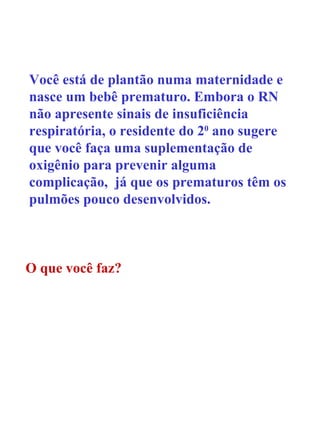 Você está de plantão numa maternidade e nasce um bebê prematuro. Embora o RN não apresente sinais de insuficiência respiratória, o residente do 2 0  ano sugere que você faça uma suplementação de oxigênio para prevenir alguma complicação,  já que os prematuros têm os pulmões pouco desenvolvidos. O que você faz? 