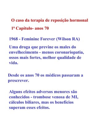 O caso da terapia de reposição hormonal 1 0  Capítulo- anos 70 1968 -  Feminine Forever  (Wilson RA) Uma droga que previne os males do envelhecimento - menos coronariopatia, ossos mais fortes, melhor qualidade de vida. Desde os anos 70 os médicos passaram a prescrever. Alguns efeitos adversos menores são conhecidos - trombose venosa de MI, cálculos biliares, mas os benefícios superam esses efeitos. 
