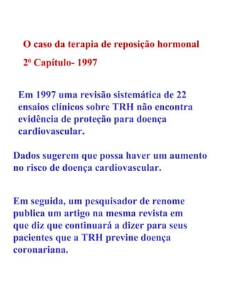 O caso da terapia de reposição hormonal 2 0  Capítulo- 1997 Em 1997 uma revisão sistemática de 22 ensaios clínicos sobre TRH não encontra evidência de proteção para doença cardiovascular. Dados sugerem que possa haver um aumento no risco de doença cardiovascular. Em seguida, um pesquisador de renome publica um artigo na mesma revista em que diz que continuará a dizer para seus pacientes que a TRH previne doença coronariana. 