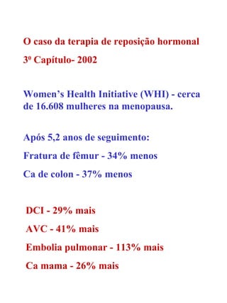 O caso da terapia de reposição hormonal 3 0  Capítulo- 2002 Women’s Health Initiative (WHI) - cerca de 16.608 mulheres na menopausa. Após 5,2 anos de seguimento: Fratura de fêmur - 34% menos Ca de colon - 37% menos DCI - 29% mais AVC - 41% mais Embolia pulmonar - 113% mais Ca mama - 26% mais 
