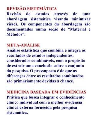 REVISÃO SISTEMÁTICA Revisão de estudos através de uma abordagem sistemática visando minimizar viéses. Os componentes da abordagem são documentados numa seção de “Material e Métodos”. META-ANÁLISE Análise estatística que combina e integra os resultados de estudos independentes, considerados combináveis, com o propósito  de extrair uma conclusão sobre o conjunto da pesquisa. O pressuposto é de que as diferenças entre os resultados combinados são primariamente devidas à chance. MEDICINA BASEADA EM EVIDÊNCIAS Prática que busca integrar o conhecimento clínico individual com a melhor evidência clínica externa fornecida pela pesquisa sistemática. 