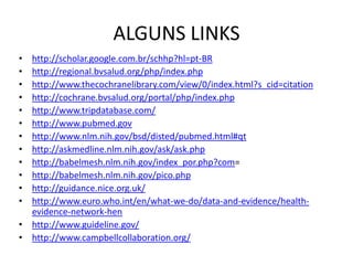 ALGUNS LINKS
• http://scholar.google.com.br/schhp?hl=pt-BR
• http://regional.bvsalud.org/php/index.php
• http://www.thecochranelibrary.com/view/0/index.html?s_cid=citation
• http://cochrane.bvsalud.org/portal/php/index.php
• http://www.tripdatabase.com/
• http://www.pubmed.gov
• http://www.nlm.nih.gov/bsd/disted/pubmed.html#qt
• http://askmedline.nlm.nih.gov/ask/ask.php
• http://babelmesh.nlm.nih.gov/index_por.php?com=
• http://babelmesh.nlm.nih.gov/pico.php
• http://guidance.nice.org.uk/
• http://www.euro.who.int/en/what-we-do/data-and-evidence/health-
  evidence-network-hen
• http://www.guideline.gov/
• http://www.campbellcollaboration.org/
 