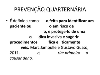 PREVENÇÃO QUARTERNÁRIA
• É definida como    o feita para identificar um
  paciente ou           o em risco de
                    o, e protegê-lo de uma
            o    dica invasiva e sugerir
 procedimentos         fica e ticamente
       veis. Marc Jamoulle e Gustavo Gusso,
 2011.          o            ria: primeiro o
 causar dano.
 