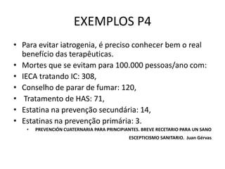 EXEMPLOS P4
• Para evitar iatrogenia, é preciso conhecer bem o real
  benefício das terapêuticas.
• Mortes que se evitam para 100.000 pessoas/ano com:
• IECA tratando IC: 308,
• Conselho de parar de fumar: 120,
• Tratamento de HAS: 71,
• Estatina na prevenção secundária: 14,
• Estatinas na prevenção primária: 3.
   •   PREVENCIÓN CUATERNARIA PARA PRINCIPIANTES. BREVE RECETARIO PARA UN SANO
                                            ESCEPTICISMO SANITARIO. Juan Gérvas
 
