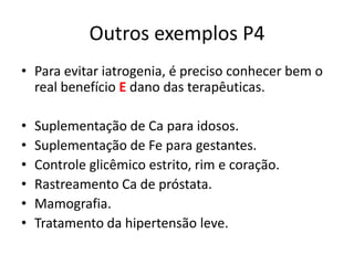 Outros exemplos P4
• Para evitar iatrogenia, é preciso conhecer bem o
  real benefício E dano das terapêuticas.

•   Suplementação de Ca para idosos.
•   Suplementação de Fe para gestantes.
•   Controle glicêmico estrito, rim e coração.
•   Rastreamento Ca de próstata.
•   Mamografia.
•   Tratamento da hipertensão leve.
 
