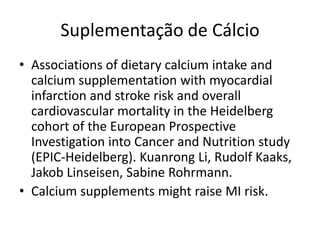 Suplementação de Cálcio
• Associations of dietary calcium intake and
  calcium supplementation with myocardial
  infarction and stroke risk and overall
  cardiovascular mortality in the Heidelberg
  cohort of the European Prospective
  Investigation into Cancer and Nutrition study
  (EPIC-Heidelberg). Kuanrong Li, Rudolf Kaaks,
  Jakob Linseisen, Sabine Rohrmann.
• Calcium supplements might raise MI risk.
 