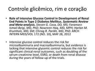 Controle glicêmico, rim e coração
• Role of Intensive Glucose Control in Development of Renal
  End Points in Type 2 Diabetes Mellitus. Systematic Review
  and Meta-analysis. Steven G. Coca, DO, MS; Faramarz
  Ismail-Beigi, MD, PhD; Nowreen Haq, MD, MPH; Harlan M.
  Krumholz, MD, SM; Chirag R. Parikh, MD, PhD. ARCH
  INTERN MED/VOL 172 (NO. 10), MAY 28, 2012

• Intensive glucose control reduces the risk for
  microalbuminuria and macroalbuminuria, but evidence is
  lacking that intensive glycemic control reduces the risk for
  significant clinical renal outcomes, such as doubling of the
  serum creatinine level, ESRD, or death from renal disease
  during the years of follow-up of the trials.
 