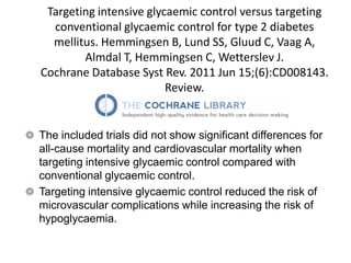 Targeting intensive glycaemic control versus targeting
  conventional glycaemic control for type 2 diabetes
  mellitus. Hemmingsen B, Lund SS, Gluud C, Vaag A,
        Almdal T, Hemmingsen C, Wetterslev J.
Cochrane Database Syst Rev. 2011 Jun 15;(6):CD008143.
                         Review.


The included trials did not show significant differences for
all-cause mortality and cardiovascular mortality when
targeting intensive glycaemic control compared with
conventional glycaemic control.
Targeting intensive glycaemic control reduced the risk of
microvascular complications while increasing the risk of
hypoglycaemia.
 