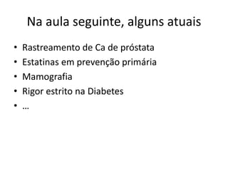 Na aula seguinte, alguns atuais
•   Rastreamento de Ca de próstata
•   Estatinas em prevenção primária
•   Mamografia
•   Rigor estrito na Diabetes
•   …
 