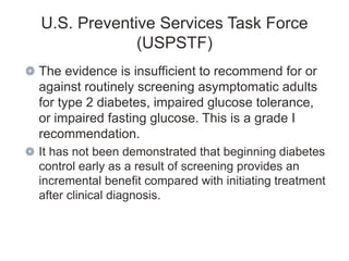 U.S. Preventive Services Task Force
             (USPSTF)
The evidence is insufficient to recommend for or
against routinely screening asymptomatic adults
for type 2 diabetes, impaired glucose tolerance,
or impaired fasting glucose. This is a grade I
recommendation.
It has not been demonstrated that beginning diabetes
control early as a result of screening provides an
incremental benefit compared with initiating treatment
after clinical diagnosis.
 