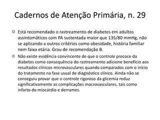 Cadernos de Atenção Primária, n. 29
Está recomendado o rastreamento de diabetes em adultos
assintomáticos com PA sustentada maior que 135/80 mmHg, não
se aplicando a outros critérios como obesidade, história familiar
nem faixa etária. Grau de recomendação B.
Não existe evidência convincente de que o controle precoce da
diabetes como consequência do rastreamento adicione benefício aos
resultados clínicos microvasculares quando comparados com o início
do tratamento na fase usual de diagnóstico clínico. Ainda não se
conseguiu provar que o controle rigoroso da glicemia reduz
significativamente as complicações macrovasculares, tais como
infarto do miocárdio e derrames.
 