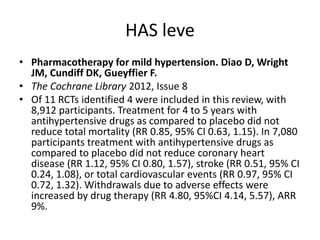 HAS leve
• Pharmacotherapy for mild hypertension. Diao D, Wright
  JM, Cundiff DK, Gueyffier F.
• The Cochrane Library 2012, Issue 8
• Of 11 RCTs identified 4 were included in this review, with
  8,912 participants. Treatment for 4 to 5 years with
  antihypertensive drugs as compared to placebo did not
  reduce total mortality (RR 0.85, 95% CI 0.63, 1.15). In 7,080
  participants treatment with antihypertensive drugs as
  compared to placebo did not reduce coronary heart
  disease (RR 1.12, 95% CI 0.80, 1.57), stroke (RR 0.51, 95% CI
  0.24, 1.08), or total cardiovascular events (RR 0.97, 95% CI
  0.72, 1.32). Withdrawals due to adverse effects were
  increased by drug therapy (RR 4.80, 95%CI 4.14, 5.57), ARR
  9%.
 