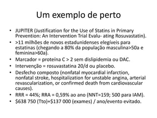 Um exemplo de perto
• JUPITER (Justification for the Use of Statins in Primary
  Prevention: An Intervention Trial Evalu- ating Rosuvastatin).
• >11 milhões de novos estadunidenses elegíveis para
  estatinas (chegando a 80% da população masculina>50a e
  feminina>60a).
• Marcador = proteína C > 2 sem dislipidemia ou DAC.
• Intervenção = rosuvastatina 20/d ou placebo.
• Desfecho composto (nonfatal myocardial infarction,
  nonfatal stroke, hospitalization for unstable angina, arterial
  revascularization, or confirmed death from cardiovascular
  causes).
• RRR = 44%; RRA = 0,59% ao ano (NNT=159; 500 para IAM).
• $638 750 (Tto)+$137 000 (exames) / ano/evento evitado.
 