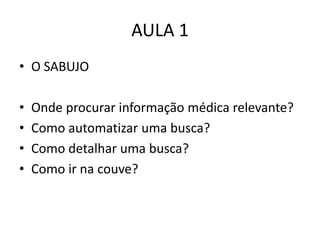 AULA 1
• O SABUJO

•   Onde procurar informação médica relevante?
•   Como automatizar uma busca?
•   Como detalhar uma busca?
•   Como ir na couve?
 