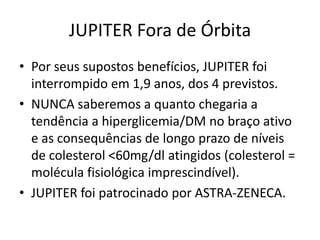 JUPITER Fora de Órbita
• Por seus supostos benefícios, JUPITER foi
  interrompido em 1,9 anos, dos 4 previstos.
• NUNCA saberemos a quanto chegaria a
  tendência a hiperglicemia/DM no braço ativo
  e as consequências de longo prazo de níveis
  de colesterol <60mg/dl atingidos (colesterol =
  molécula fisiológica imprescindível).
• JUPITER foi patrocinado por ASTRA-ZENECA.
 