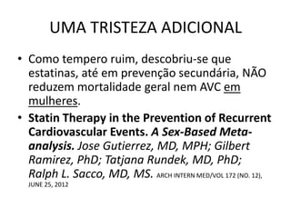 UMA TRISTEZA ADICIONAL
• Como tempero ruim, descobriu-se que
  estatinas, até em prevenção secundária, NÃO
  reduzem mortalidade geral nem AVC em
  mulheres.
• Statin Therapy in the Prevention of Recurrent
  Cardiovascular Events. A Sex-Based Meta-
  analysis. Jose Gutierrez, MD, MPH; Gilbert
  Ramirez, PhD; Tatjana Rundek, MD, PhD;
  Ralph L. Sacco, MD, MS. ARCH INTERN MED/VOL 172 (NO. 12),
  JUNE 25, 2012
 