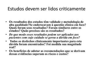 Estudos devem ser lidos criticamente

• Os resultados dos estudos têm validade e metodologia de
  alta qualidade?Se endereçavam à questão clínica em foco?
  Quais foram seus resultados? Foram similares entre os
  estudos? Quão precisos são os resultados?
• De que modo esses resultados podem ser aplicados aos
  pacientes com cujo cuidado se gerou a dúvida em foco?
• Todos os desfechos clinicamente importantes para esta
  dúvida foram encontrados? Foi medida sua magnitude
  real?
• Os benefícios de adotar as recomendações que se derivam
  dessas evidências superam os riscos e custos?
 