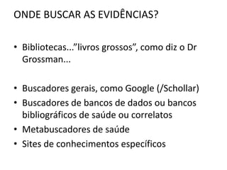 ONDE BUSCAR AS EVIDÊNCIAS?

• Bibliotecas...”livros grossos”, como diz o Dr
  Grossman...

• Buscadores gerais, como Google (/Schollar)
• Buscadores de bancos de dados ou bancos
  bibliográficos de saúde ou correlatos
• Metabuscadores de saúde
• Sites de conhecimentos específicos
 