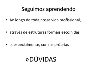 Seguimos aprendendo
• Ao longo de toda nossa vida profissional,

• através de estruturas formais escolhidas

• e, especialmente, com as próprias


           »DÚVIDAS
 