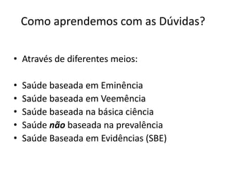 Como aprendemos com as Dúvidas?

• Através de diferentes meios:

•   Saúde baseada em Eminência
•   Saúde baseada em Veemência
•   Saúde baseada na básica ciência
•   Saúde não baseada na prevalência
•   Saúde Baseada em Evidências (SBE)
 