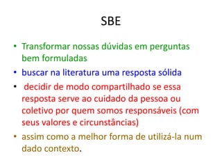 SBE
• Transformar nossas dúvidas em perguntas
  bem formuladas
• buscar na literatura uma resposta sólida
• decidir de modo compartilhado se essa
  resposta serve ao cuidado da pessoa ou
  coletivo por quem somos responsáveis (com
  seus valores e circunstâncias)
• assim como a melhor forma de utilizá-la num
  dado contexto.
 