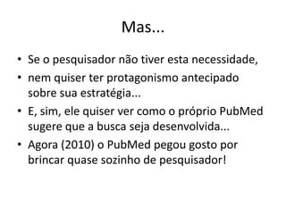 Mas...
• Se o pesquisador não tiver esta necessidade,
• nem quiser ter protagonismo antecipado
  sobre sua estratégia...
• E, sim, ele quiser ver como o próprio PubMed
  sugere que a busca seja desenvolvida...
• Agora (2010) o PubMed pegou gosto por
  brincar quase sozinho de pesquisador!
 
