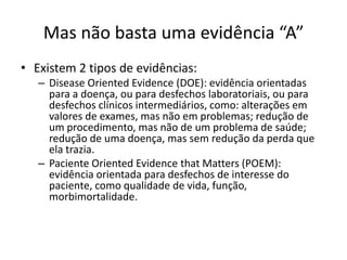 Mas não basta uma evidência “A”
• Existem 2 tipos de evidências:
   – Disease Oriented Evidence (DOE): evidência orientadas
     para a doença, ou para desfechos laboratoriais, ou para
     desfechos clínicos intermediários, como: alterações em
     valores de exames, mas não em problemas; redução de
     um procedimento, mas não de um problema de saúde;
     redução de uma doença, mas sem redução da perda que
     ela trazia.
   – Paciente Oriented Evidence that Matters (POEM):
     evidência orientada para desfechos de interesse do
     paciente, como qualidade de vida, função,
     morbimortalidade.
 