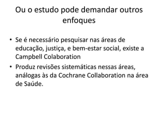 Ou o estudo pode demandar outros
              enfoques

• Se é necessário pesquisar nas áreas de
  educação, justiça, e bem-estar social, existe a
  Campbell Colaboration
• Produz revisões sistemáticas nessas áreas,
  análogas às da Cochrane Collaboration na área
  de Saúde.
 