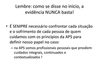 Lembre: como se disse no início, a
       evidência NUNCA basta!

• É SEMPRE necessário confrontar cada situação
  e o sofrimento de cada pessoa de quem
  cuidamos com os princípios da APS para
  definir nosso papel no caso:
  – na APS somos profissionais pessoais que provêem
    cuidados integrais, continuados e
    contextualizados !
 
