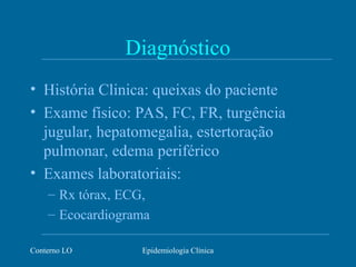 Conterno LO Epidemiologia Clínica
Diagnóstico
• História Clinica: queixas do paciente
• Exame físico: PAS, FC, FR, turgência
jugular, hepatomegalia, estertoração
pulmonar, edema periférico
• Exames laboratoriais:
– Rx tórax, ECG,
– Ecocardiograma
 