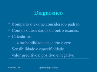 Conterno LO Epidemiologia Clínica
Diagnóstico
• Comparar o exame considerado padrão
• Com os outros dados ou outro exames.
• Calcula-se:
– a probabilidade de acerto e erro
Sensibilidade e especificidade
valor preditivos: positivo e negativo
 