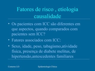 Conterno LO Epidemiologia Clínica
Fatores de risco , etiologia
causalidade
• Os pacientes com ICC são diferentes em
que aspectos, quando comparados com
pacientes sem ICC?
• Fatores associados com ICC:
• Sexo, idade, peso, tabagismo,atividade
física, presença de diabete melitus, de
hipertensão,antescedentes familiares
 