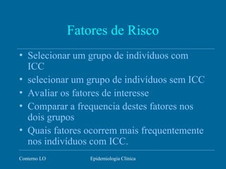 Conterno LO Epidemiologia Clínica
Fatores de Risco
• Selecionar um grupo de indivíduos com
ICC
• selecionar um grupo de indivíduos sem ICC
• Avaliar os fatores de interesse
• Comparar a frequencia destes fatores nos
dois grupos
• Quais fatores ocorrem mais frequentemente
nos indivíduos com ICC.
 