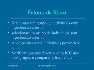 Conterno LO Epidemiologia Clínica
Fatores de Risco
• Selecionar um grupo de indivíduos com
hipertensão arterial
• selecionar um grupo de indivíduos sem
hipertensão arterial
• Acompanhar estes indivíduos por vários
anos
• Verificar quantos desenvolvem ICC nos
dois grupos e comparar a frequência
 