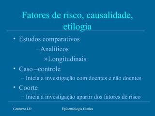 Conterno LO Epidemiologia Clínica
Fatores de risco, causalidade,
etilogia
• Estudos comparativos
–Analíticos
»Longitudinais
• Caso –controle
– Inicia a investigação com doentes e não doentes
• Coorte
– Inicia a investigação apartir dos fatores de risco
 