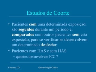 Conterno LO Epidemiologia Clínica
Estudos de Coorte
• Pacientes com uma determinada exposiçaõ,
são seguidos durante um período e,
comparados com outros pacientes sem esta
exposição, para se verificar se desenvolvem
um determinado desfecho:
• Pacientes com HAS e sem HAS
– quantos desenvolvem ICC ?
 
