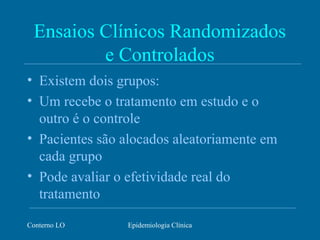 Conterno LO Epidemiologia Clínica
Ensaios Clínicos Randomizados
e Controlados
• Existem dois grupos:
• Um recebe o tratamento em estudo e o
outro é o controle
• Pacientes são alocados aleatoriamente em
cada grupo
• Pode avaliar o efetividade real do
tratamento
 