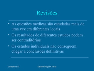 Conterno LO Epidemiologia Clínica
Revisões
• As questões médicas são estudadas mais de
uma vez em diferentes locais
• Os resultados de diferentes estudos podem
ser contraditórios
• Os estudos individuais não conseguem
chegar a conclusões definitivas
 