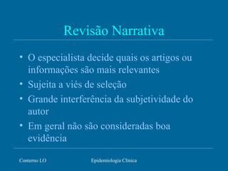 Conterno LO Epidemiologia Clínica
Revisão Narrativa
• O especialista decide quais os artigos ou
informações são mais relevantes
• Sujeita a viés de seleção
• Grande interferência da subjetividade do
autor
• Em geral não são consideradas boa
evidência
 