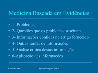 Conterno LO Epidemiologia Clínica
Medicina Baseada em Evidências
• 1- Problemas
• 2- Questões que os problemas suscitam
• 3- Informações contidas no artigo fornecido
• 4- Outras fontes de informações
• 5-Análise crítica destas informações
• 6-Aplicação das informaçóes
 
