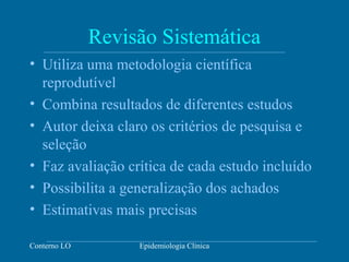 Conterno LO Epidemiologia Clínica
Revisão Sistemática
• Utiliza uma metodologia científica
reprodutível
• Combina resultados de diferentes estudos
• Autor deixa claro os critérios de pesquisa e
seleção
• Faz avaliação crítica de cada estudo incluído
• Possibilita a generalização dos achados
• Estimativas mais precisas
 