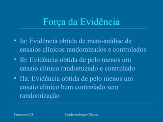 Conterno LO Epidemiologia Clínica
Força da Evidência
• Ia: Evidência obtida de meta-análise de
ensaios clínicos randomizados e controlados
• Ib: Evidência obtida de pelo menos um
ensaio clínico randomizado e controlado
• IIa: Evidência obtida de pelo menos um
ensaio clínico bem controlado sem
randomização
 