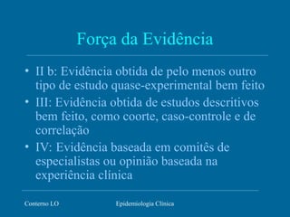 Conterno LO Epidemiologia Clínica
Força da Evidência
• II b: Evidência obtida de pelo menos outro
tipo de estudo quase-experimental bem feito
• III: Evidência obtida de estudos descritivos
bem feito, como coorte, caso-controle e de
correlação
• IV: Evidência baseada em comitês de
especialistas ou opinião baseada na
experiência clínica
 