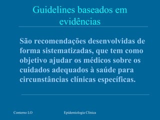 Conterno LO Epidemiologia Clínica
Guidelines baseados em
evidências
São recomendações desenvolvidas de
forma sistematizadas, que tem como
objetivo ajudar os médicos sobre os
cuidados adequados à saúde para
circunstâncias clínicas específicas.
 