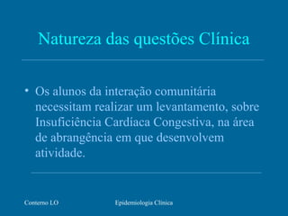 Conterno LO Epidemiologia Clínica
Natureza das questões Clínica
• Os alunos da interação comunitária
necessitam realizar um levantamento, sobre
Insuficiência Cardíaca Congestiva, na área
de abrangência em que desenvolvem
atividade.
 