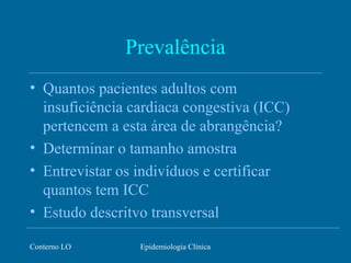 Conterno LO Epidemiologia Clínica
Prevalência
• Quantos pacientes adultos com
insuficiência cardiaca congestiva (ICC)
pertencem a esta área de abrangência?
• Determinar o tamanho amostra
• Entrevistar os indivíduos e certificar
quantos tem ICC
• Estudo descritvo transversal
 