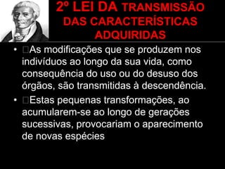 2º LEI DA TRANSMISSÃO
DAS CARACTERÍSTICAS
ADQUIRIDAS
• As modificações que se produzem nos
indivíduos ao longo da sua vida, como
consequência do uso ou do desuso dos
órgãos, são transmitidas à descendência.
• Estas pequenas transformações, ao
acumularem-se ao longo de gerações
sucessivas, provocariam o aparecimento
de novas espécies
 