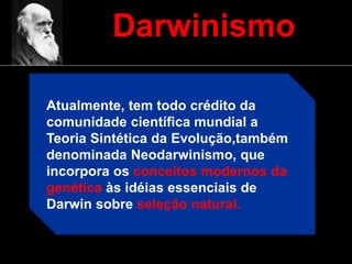 Darwinismo
Atualmente, tem todo crédito da
comunidade científica mundial a
Teoria Sintética da Evolução,também
denominada Neodarwinismo, que
incorpora os conceitos modernos da
genética às idéias essenciais de
Darwin sobre seleção natural.
 