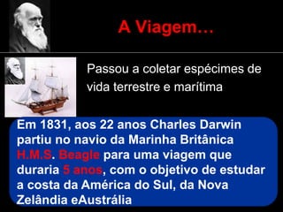 A Viagem…
• Passou a coletar espécimes de
vida terrestre e marítima
Em 1831, aos 22 anos Charles Darwin
partiu no navio da Marinha Britânica
H.M.S. Beagle para uma viagem que
duraria 5 anos, com o objetivo de estudar
a costa da América do Sul, da Nova
Zelândia eAustrália
 
