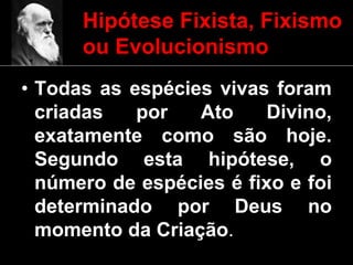 Hipótese Fixista, Fixismo
ou Evolucionismo
• Todas as espécies vivas foram
criadas por Ato Divino,
exatamente como são hoje.
Segundo esta hipótese, o
número de espécies é fixo e foi
determinado por Deus no
momento da Criação.
 